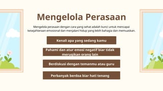 Mengelola Perasaan
Mengelola perasaan dengan cara yang sehat adalah kunci untuk mencapai
kesejahteraan emosional dan menjalani hidup yang lebih bahagia dan memuaskan.
Kenali apa yang sedang kamu
rasakan
Berdiskusi dengan temanmu atau guru
Perbanyak berdoa biar hati tenang
Pahami dan atur emosi negatif biar tidak
merugikan orang lain
 