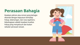 Perasaan Bahagia
Keadaan pikiran atau emosi yang bahagia
ditandai dengan kepuasan terhadap
hidup, ketenangan, dan rasa sejahtera.
Kebahagiaan adalah keadaan kualitas
hidup yang menyeluruh dan bukan
sekadar perasaan sesaat.
 