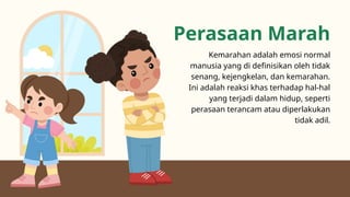 Perasaan Marah
Kemarahan adalah emosi normal
manusia yang di definisikan oleh tidak
senang, kejengkelan, dan kemarahan.
Ini adalah reaksi khas terhadap hal-hal
yang terjadi dalam hidup, seperti
perasaan terancam atau diperlakukan
tidak adil.
 