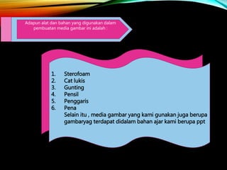 Adapun alat dan bahan yang digunakan dalam
pembuatan media gambar ini adalah :
1. Sterofoam
2. Cat lukis
3. Gunting
4. Pensil
5. Penggaris
6. Pena
Selain itu , media gambar yang kami gunakan juga berupa
gambaryag terdapat didalam bahan ajar kami berupa ppt
 