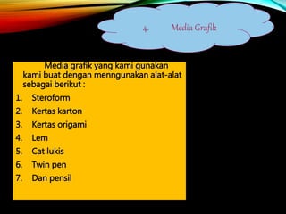 Media grafik yang kami gunakan
kami buat dengan menngunakan alat-alat
sebagai berikut :
1. Steroform
2. Kertas karton
3. Kertas origami
4. Lem
5. Cat lukis
6. Twin pen
7. Dan pensil
4. Media Grafik
 