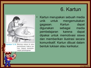 6. Kartun
• Kartun merupakan sebuah media
unik untuk mengemukakan
gagasan. Kartun dapat
digunakan sebagai media
pembelajaran karena dapat
dipakai untuk memotivasi siswa
dan memberikan ilustrasi secara
komunikatif. Kartun dibuat dalam
bentuk lukisan atau karikatur.
 