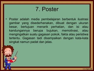 7. Poster
• Poster adalah media pembelajaran berbentuk ilustrasi
gambar yang disederhanakan, dibuat dengan ukuran
besar, bertujuan menarik perhatian, dan isi atau
kandungannya berupa bujukan, memotivasi, atau
mengingatkan suatu gagasan pokok, fakta atau peristiwa
tertentu. Gagasan tadi disampaikan dengan kata-kata
singkat namun padat dan jelas.
 