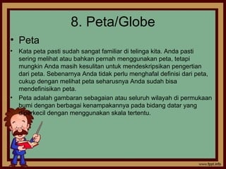 8. Peta/Globe
• Peta
• Kata peta pasti sudah sangat familiar di telinga kita. Anda pasti
sering melihat atau bahkan pernah menggunakan peta, tetapi
mungkin Anda masih kesulitan untuk mendeskripsikan pengertian
dari peta. Sebenarnya Anda tidak perlu menghafal definisi dari peta,
cukup dengan melihat peta seharusnya Anda sudah bisa
mendefinisikan peta.
• Peta adalah gambaran sebagaian atau seluruh wilayah di permukaan
bumi dengan berbagai kenampakannya pada bidang datar yang
diperkecil dengan menggunakan skala tertentu.
 