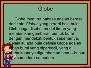 Globe
Globe menurut bahasa adalah berasal
dari kata Globus yang berarti bola bulat.
Globe juga disebut model tiruan yang
memberikan gambaran bentuk bumi
dengan mendekati bentuk sebenarnya.
Selain itu ada pula definisi Globe adalah
tiruan bumi yang diperkecil, yang di
permukaannya digambarkan benua-benua
dan samudera-samudera.
 