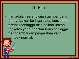 9. Film
• film adalah serangkaian gambar yang
diproyeksikan ke layar pada kecepatan
tertentu sehingga menjadikan urutan
tingkatan yang berjalan terus sehingga
menggambarkan pergerakan yang
nampak normal.
 