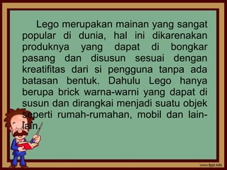 Lego merupakan mainan yang sangat
popular di dunia, hal ini dikarenakan
produknya yang dapat di bongkar
pasang dan disusun sesuai dengan
kreatifitas dari si pengguna tanpa ada
batasan bentuk. Dahulu Lego hanya
berupa brick warna-warni yang dapat di
susun dan dirangkai menjadi suatu objek
seperti rumah-rumahan, mobil dan lain-
lain.
 