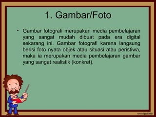 1. Gambar/Foto
• Gambar fotografi merupakan media pembelajaran
yang sangat mudah dibuat pada era digital
sekarang ini. Gambar fotografi karena langsung
berisi foto nyata objek atau situasi atau peristiwa,
maka ia merupakan media pembelajaran gambar
yang sangat realistik (konkret).
 