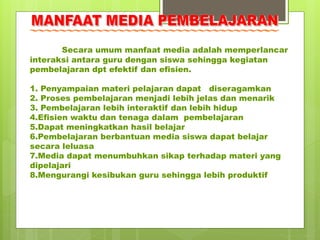 Secara umum manfaat media adalah memperlancar
interaksi antara guru dengan siswa sehingga kegiatan
pembelajaran dpt efektif dan efisien.
1. Penyampaian materi pelajaran dapat diseragamkan
2. Proses pembelajaran menjadi lebih jelas dan menarik
3. Pembelajaran lebih interaktif dan lebih hidup
4.Efisien waktu dan tenaga dalam pembelajaran
5.Dapat meningkatkan hasil belajar
6.Pembelajaran berbantuan media siswa dapat belajar
secara leluasa
7.Media dapat menumbuhkan sikap terhadap materi yang
dipelajari
8.Mengurangi kesibukan guru sehingga lebih produktif
 