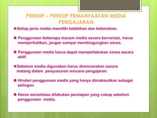 PRINSIP – PRINSIP PEMANFAATAN MEDIA
PENGAJARAN
Setiap jenis media memiliki kelebihan dan kelemahan.
 Penggunaan beberapa macam media secara bervariasi, harus
memperhatikan, jangan sampai membingungkan siswa.
 Penggunaan media harus dapat memperlakukan siswa secara
aktif.
Sebelum media digunakan harus direncanakan secara
matang dalam penyusunan rencana pengajaran.
 Hindari penggunaan media yang hanya dimaksudkan sebagai
selingan.
 Harus senantiasa dilakukan persiapan yang cukup sebelum
penggunaan media.
 