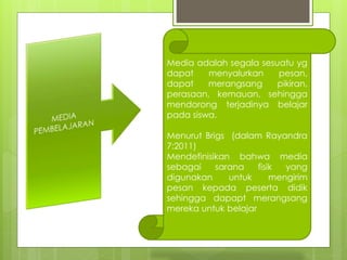 
Media adalah segala sesuatu yg
dapat menyalurkan pesan,
dapat merangsang pikiran,
perasaan, kemauan, sehingga
mendorong terjadinya belajar
pada siswa.
Menurut Brigs (dalam Rayandra
7:2011)
Mendefinisikan bahwa media
sebagai sarana fisik yang
digunakan untuk mengirim
pesan kepada peserta didik
sehingga dapapt merangsang
mereka untuk belajar
 