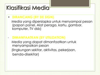 Klasifikasi Media
• DIRANCANG (BY DE SIGN)
Media yang dipersiapka untuk menyampai pesan
(papan panel, Alat peraga, kartu, gambar,
komputer, TV dsb)
- DIMANFAATKAN (BY UTILIZATION)
Media yang dapat dimanfaatkan untuk
menyampaikan pesan
(lingkungan sekitar, aktivitas, pekerjaan,
benda-disekitar)
 