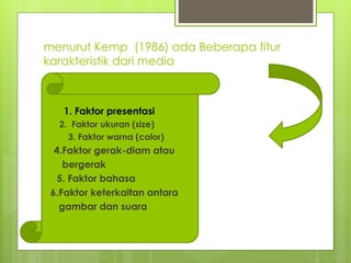 menurut Kemp (1986) ada Beberapa fitur
karakteristik dari media
1. 1. Faktor presentasi
2. 2. Faktor ukuran (size)
 3. Faktor warna (color)
 4.Faktor gerak-diam atau
 bergerak
 5. Faktor bahasa
6.Faktor keterkaitan antara
 gambar dan suara
 