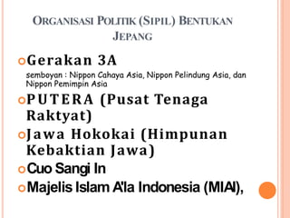 ORGANISASI POLITIK (SIPIL) BENTUKAN
JEPANG
Gerakan 3A
semboyan : Nippon Cahaya Asia, Nippon Pelindung Asia, dan
Nippon Pemimpin Asia
PUTERA (Pusat Tenaga
Raktyat)
Jawa Hokokai (Himpunan
Kebaktian Jawa)
Cuo Sangi In
MajelisIslam A'la Indonesia (MIAI),
 