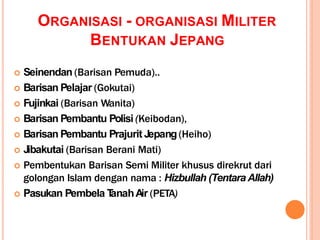 ORGANISASI - ORGANISASI MILITER
BENTUKAN JEPANG
 Seinendan (Barisan Pemuda)..
 Barisan Pelajar (Gokutai)
 Fujinkai (Barisan Wanita)
 Barisan Pembantu Polisi (Keibodan),
 Barisan Pembantu Prajurit Jepang(Heiho)
 Jibakutai (Barisan Berani Mati)
 Pembentukan Barisan Semi Militer khusus direkrut dari
golongan Islam dengan nama : Hizbullah (Tentara Allah)
 Pasukan Pembela T
anahAir (PETA)
 
