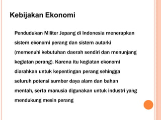 Kebijakan Ekonomi
Pendudukan Militer Jepang di Indonesia menerapkan
sistem ekonomi perang dan sistem autarki
(memenuhi kebutuhan daerah sendiri dan menunjang
kegiatan perang). Karena itu kegiatan ekonomi
diarahkan untuk kepentingan perang sehingga
seluruh potensi sumber daya alam dan bahan
mentah, serta manusia digunakan untuk industri yang
mendukung mesin perang
 