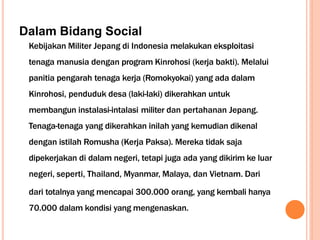 Dalam Bidang Social
Kebijakan Militer Jepang di Indonesia melakukan eksploitasi
tenaga manusia dengan program Kinrohosi (kerja bakti). Melalui
panitia pengarah tenaga kerja (Romokyokai) yang ada dalam
Kinrohosi, penduduk desa (laki-laki) dikerahkan untuk
membangun instalasi-intalasi militer dan pertahanan Jepang.
Tenaga-tenaga yang dikerahkan inilah yang kemudian dikenal
dengan istilah Romusha (Kerja Paksa). Mereka tidak saja
dipekerjakan di dalam negeri, tetapi juga ada yang dikirim ke luar
negeri, seperti, Thailand, Myanmar, Malaya, dan Vietnam. Dari
dari totalnya yang mencapai 300.000 orang, yang kembali hanya
70.000 dalam kondisi yang mengenaskan.
 
