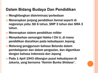 Dalam Bidang Budaya Dan Pendidikan
 Menghilangkan diskriminasi/perbedaan
 Menerapkan jenjang pendidikan formal seperti di
negaranya yaitu: SD 6 tahun, SMP 3 tahun dan SMA 3
tahun.
 Menerapkan sistem pendidikan militer
 Menyebarkan semangat Hakko I Chi U, di mana
pendidikan diarahkan pada kebudayaan Jepang.
 Melarang penggunaan bahasa Belanda dalam
pembelajaran dan dalam pergaulan, dan digantikan
dengan bahasa Indonesia dan Jepang
 Pada 1 April 1943 dibangun pusat kebudayaan di
Jakarta, yang bernama “Keimin Bunka Shidoso”.
 