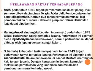 PERLAWANAN RAKYAT TERHADAP J E P A N G
 Aceh, pada tahun 1942 terjadi pemberontakan di cot plieng, lhok
sumawe dibawah pimpinan TengkuAbdulJalil. Pemberontakan ini
dapat dipadamkan. Namun dua tahun kemudian muncul lagi
pemberontakan di meureu dibawah pimpinan Teuku Hamid dan
juga dapat dipadamkan.
 KarangAmpel, sindang (kabupaten indramayu) pada tahun 1943
terjadi perlawanan rakyat terhadap jepang. Perlawanan ini dipimpin
oleh Haji Madriyan dan kawan-kawan, namun perlawanan ini dapat
ditindas oleh jepang dengan sangat kejam.
 Sukamah ( kabupaten tasikmalaya) pada tahun 1943 terjadi
perlawanan rakyat terhadap jepang. Perlawanan ini dipimpin oleh
zaenal Mustafa. Dalam perlawanan ini Zaenal Mustafa membunuh
kaki tangan jepang. Dengan kenyataan ini jepang kemudian
melakukan pembalasan yang luar biasa dan melakukan
pembunuhan masal terhadap rakyat.
 
