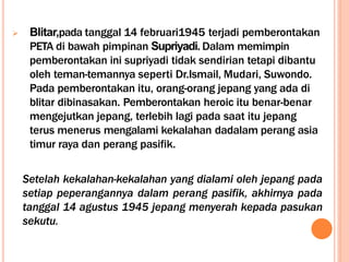  Blitar,pada tanggal 14 februari1945 terjadi pemberontakan
PETA di bawah pimpinan Supriyadi. Dalam memimpin
pemberontakan ini supriyadi tidak sendirian tetapi dibantu
oleh teman-temannya seperti Dr.Ismail, Mudari, Suwondo.
Pada pemberontakan itu, orang-orang jepang yang ada di
blitar dibinasakan. Pemberontakan heroic itu benar-benar
mengejutkan jepang, terlebih lagi pada saat itu jepang
terus menerus mengalami kekalahan dadalam perang asia
timur raya dan perang pasifik.
Setelah kekalahan-kekalahan yang dialami oleh jepang pada
setiap peperangannya dalam perang pasifik, akhirnya pada
tanggal 14 agustus 1945 jepang menyerah kepada pasukan
sekutu.
 