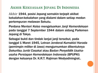 AKHIR KEKUASAAN JEPANG DI INDONESIA
Akhir 1944, posisi Jepang semakin terjepit akibat
kekalahan-kekalahan yang dialami dalam setiap medan
pertempuran melawan Sekutu.
Perdana Menteri Koiso mengeluarkan Janji Kemerdekaan
pada tanggal 7 September 1944 dalam sidang Parlemen
Jepang di Tokyo.
Sebagai bukti dan tindak lanjut janji tersebut, pada
tanggal 1 Maret 1945, Letnan Jenderal Kumakici Harada
(pemimpin militer di Jawa) mengumumkan dibentuknya
Dokuritsu Junbi Cosakai atau Badan Penyelidik Usaha-
usaha Persiapan Kemerdekaan Indonesia (BPUPKI)
dengan ketuanya Dr. K.R.T. Rajiman Wedyodiningrat..
 