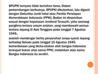 BPUPKI ternyata tidak bertahan lama. Dalam
perkembangan berikutnya, BPUPKI dibubarkan, lalu diganti
dengan Dokuritsu Junbi Inkai atau Panitia Persiapan
Kemerdekaan Indonesia (PPKI). Badan ini diresmikan
sesuai dengan keputusan Jenderal Terauchi, yaitu seorang
panglima tentara umum selatan, yang membawahi semua
tentara Jepang di Asia Tenggara pada tanggal 7 Agustus
1945.,
setelah mendengar berita penyerahan tanpa syarat Jepang
terhadap Sekutu pada tanggal 15 Agustus 1945,
kemerdekaan yang dicita-citakan oleh bangsa Indonesia
terwujud bukan atas nama PPKI, melainkan atas nama
Bangsa Indonesia itu sendiri.
 