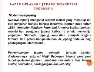 LATAR BEL A KA N G J E P A N G MEN G UA SAI
INDONESIA
Modernisasi jepang
Awalnya jepang menganut sisitem isolasi yang menutup diri
dari pengaruh bangsa-bangsa diluarnya. Namun pada tahun
1854, Komodor Matthew Perry dari Amerika Serikat berhasil
meyakinkan penguasa jepang ketika itu untuk menyetujui
perjanjian Shimoda, jepang kemudian menjadi Negara
terbuka dan pelabuhan-pelabuhan di jepang terbuka bagi
perdagangan internasional.
Perkembangan jepang semakin terarah setelah
diadakannnya restorasi Meiji. Beberapa bidang yang yang
tercakup dalam gerakan pembaharuan antara lain: bidang
militer, pendidkan, perdagangan, dan industry.
 