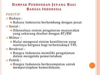 DAMPAK PEN DUUKA N J E P A N G BAGI
BANGSA INDONESIA
POSITIF
 Budaya :
⚫ Bahasa Indonesia berkembang dengan pesat
 Sosial :
⚫ Dikenalnya sistem pengaturan masyarakat
yang sekarang disebut dengan RT/RW
 Militer :
⚫ Mulai mengenal sistem kemiliteran yang
nantinya berguna bagi terbentuknya TNI.
 Birokrasi :
⚫ Bangsa Indonesia memiliki pengalaman
dalam mengelola pemerintahan
 Politik :
⚫ Bangsa Indonesia berkesempatan untuk
mempersiapkan kemerdekaan.
 