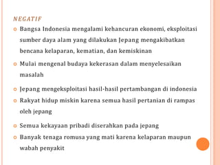 NEGATIF
 Bangsa Indonesia mengalami kehancuran ekonomi, eksploitasi
sumber daya alam yang dilakukan Jepang mengakibatkan
bencana kelaparan, kematian, dan kemiskinan
 Mulai mengenal budaya kekerasan dalam menyelesaikan
masalah
 Jepang mengeksploitasi hasil-hasil pertambangan di indonesia
 Rakyat hidup miskin karena semua hasil pertanian di rampas
oleh jepang
 Semua kekayaan pribadi diserahkan pada jepang
 Banyak tenaga romusa yang mati karena kelaparan maupun
wabah penyakit
 