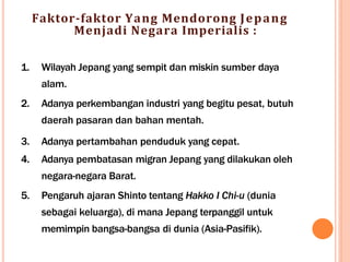 Faktor-faktor Yang Mendorong Jepang
Menjadi Negara Imperialis :
1. Wilayah Jepang yang sempit dan miskin sumber daya
alam.
2. Adanya perkembangan industri yang begitu pesat, butuh
daerah pasaran dan bahan mentah.
3. Adanya pertambahan penduduk yang cepat.
4. Adanya pembatasan migran Jepang yang dilakukan oleh
negara-negara Barat.
5. Pengaruh ajaran Shinto tentang Hakko I Chi-u (dunia
sebagai keluarga), di mana Jepang terpanggil untuk
memimpin bangsa-bangsa di dunia (Asia-Pasifik).
 