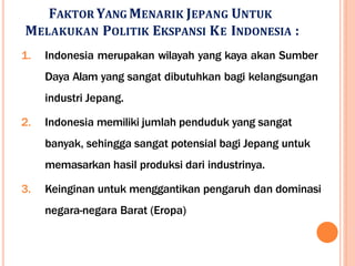 FAKTOR YANG MENARIK JEPANG UNTUK
MELAKUKAN POLITIK EKSPANSI KE INDONESIA :
1. Indonesia merupakan wilayah yang kaya akan Sumber
Daya Alam yang sangat dibutuhkan bagi kelangsungan
industri Jepang.
2. Indonesia memiliki jumlah penduduk yang sangat
banyak, sehingga sangat potensial bagi Jepang untuk
memasarkan hasil produksi dari industrinya.
3. Keinginan untuk menggantikan pengaruh dan dominasi
negara-negara Barat (Eropa)
 