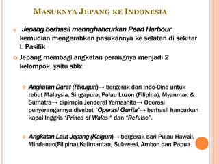 MASUKNYA JEPANG KE INDONESIA
 Jepangberhasil mennghancurkan Pearl Harbour
kemudian mengerahkan pasukannya ke selatan di sekitar
L Pasifik
 Jepang membagi angkatan perangnya menjadi 2
kelompok, yaitu sbb:
 Angkatan Darat (Rikugun)→ bergerak dari Indo-Cina untuk
rebut Malaysia, Singapura, Pulau Luzon (Filipina), Myanmar, &
Sumatra→ dipimpin Jenderal Yamashita→ Operasi
penyerangannya disebut “Operasi Gurita”→ berhasil hancurkan
kapal Inggris “Prince of Wales “ dan “Refulse”.
 Angkatan Laut Jepang (Kaigun)→ bergerak dari Pulau Hawaii,
Mindanao(Filipina),Kalimantan, Sulawesi, Ambon dan Papua.
 