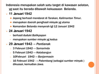 Indonesia merupakan salah satu target di kawasan selatan,
yg saat itu berada dibawah kekuasaan Belanda.
 11 Januari 1942
⚫ Jepang berhasil mendarat di Tarakan, Kalimantan Timur.
⚫ merupakan daerah penghasil minyak yg utama
⚫ Komandan Belanda menyerah tgl 12 Januari 1942
 24 Januari 1942
• berhasil duduki Balikpapan
• merupakan sumber minyak yg kedua
 29 Januari 1942→ Pontianak
o 3 Februari 1942→ Samarinda
o 5 Februari 1942→ Kotabangun
o 10Februari 1942→ Banjarmasin
o 16 Februari 1942 → Palembang (sebagai sumber minyak )
dikuasai, kemudian Jawa.
 