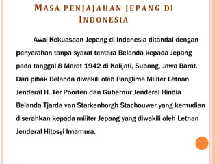 MASA P E N J A J A H A N J E P A N G DI
INDONESIA
Awal Kekuasaan Jepang di Indonesia ditandai dengan
penyerahan tanpa syarat tentara Belanda kepada Jepang
pada tanggal 8 Maret 1942 di Kalijati, Subang, Jawa Barat.
Dari pihak Belanda diwakili oleh Panglima Militer Letnan
Jenderal H. Ter Poorten dan Gubernur Jenderal Hindia
Belanda Tjarda van Starkenborgh Stachouwer yang kemudian
diserahkan kepada militer Jepang yang diwakili oleh Letnan
Jenderal Hitosyi Imamura.
 