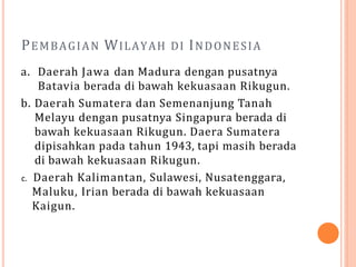 PEMBAGIAN WILAYAH DI INDONESIA
a. Daerah Jawa dan Madura dengan pusatnya
Batavia berada di bawah kekuasaan Rikugun.
b. Daerah Sumatera dan Semenanjung Tanah
Melayu dengan pusatnya Singapura berada di
bawah kekuasaan Rikugun. Daera Sumatera
dipisahkan pada tahun 1943, tapi masih berada
di bawah kekuasaan Rikugun.
c. Daerah Kalimantan, Sulawesi, Nusatenggara,
Maluku, Irian berada di bawah kekuasaan
Kaigun.
 