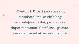Contoh 1: Diberi pekara yang
membatalkan wuduk bagi
pembelajaran solat, pelajar akan
dapat membuat klasifikasi pekara -
perkara tersebut secara menulis.
 