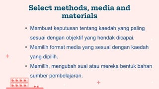 Select methods, media and
materials
• Membuat keputusan tentang kaedah yang paling
sesuai dengan objektif yang hendak dicapai.
• Memilih format media yang sesuai dengan kaedah
yang dipilih.
• Memilih, mengubah suai atau mereka bentuk bahan
sumber pembelajaran.
 
