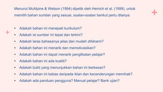Menurut McAlpine & Wetson (1994) dipetik oleh Heinich et al. (1999), untuk
memilih bahan sumber yang sesuai, soalan-soalan berikut perlu ditanya:
• Adakah bahan ini menepati kurikulum?
• Adakah isi sumber ini tepat dan terkini?
• Adakah laras bahasanya jelas dan mudah difahami?
• Adakah bahan ini menarik dan memotivasikan?
• Adakah bahan ini dapat menarik penglibatan pelajar?
• Adakah bahan ini ada kualiti?
• Adakah bukti yang menunjukkan bahan ini berkesan?
• Adakah bahan ini bebas daripada iklan dan kecenderungan memihak?
• Adakah ada panduan pengguna? Manual pelajar? Bank ujian?
 
