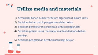 Utilize media and materials
1) Semak kaji bahan sumber sebelum digunakan di dalam kelas.
2) Sediakan bahan untuk penggunaan dalam kelas.
3) Sediakan persekitaran yang sesuai untuk penggunaan.
4) Sediakan pelajar untuk mendapat manfaat daripada bahan
sumber.
5) Sediakan pengalaman pembelajaran bagi pelajar.
 