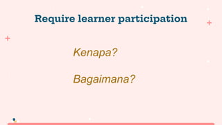Require learner participation
Kenapa?
Bagaimana?
 