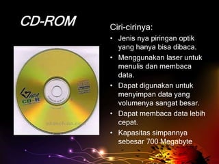 CD-ROM   Ciri-cirinya:
         • Jenis nya piringan optik
           yang hanya bisa dibaca.
         • Menggunakan laser untuk
           menulis dan membaca
           data.
         • Dapat digunakan untuk
           menyimpan data yang
           volumenya sangat besar.
         • Dapat membaca data lebih
           cepat.
         • Kapasitas simpannya
           sebesar 700 Megabyte
 