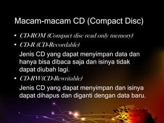 Macam-macam CD (Compact Disc)
• CD-ROM (Compact disc read only memory)
• CD-R (CD-Recordable)
  Jenis CD yang dapat menyimpan data dan
  hanya bisa dibaca saja dan isinya tidak
  dapat diubah lagi.
• CD-RW(CD-Rewritable)
  Jenis CD yang dapat menyimpan dan isinya
  dapat dihapus dan diganti dengan data baru.
 