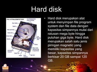 Hard disk
          • Hard disk merupakan alat
            untuk menyimpan file program
            system dan file data dengan
            kapasitas simpannya mulai dari
            ratusan mega byte hingga
            puluhan giga byte. Hard disk
            merupakan salah satu jenis
            piringan magnetic yang
            memiliki kapasitas yang
            besar, kapasitas simpannya
            berkisar 20 GB sampai 120
            GB.

Home
 