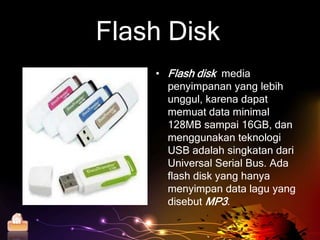 Flash Disk
           • Flash disk media
             penyimpanan yang lebih
             unggul, karena dapat
             memuat data minimal
             128MB sampai 16GB, dan
             menggunakan teknologi
             USB adalah singkatan dari
             Universal Serial Bus. Ada
             flash disk yang hanya
             menyimpan data lagu yang
             disebut MP3.

Home
 