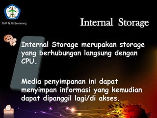 P 18
     SM




SMP N 18 Semarang                Internal Storage

                 Internal Storage merupakan storage
                 yang berhubungan langsung dengan
                 CPU.

                 Media penyimpanan ini dapat
                 menyimpan informasi yang kemudian
                 dapat dipanggil lagi/di akses.
  Home
 