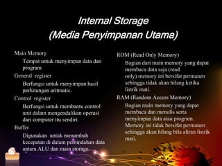 Internal Storage
               (Media Penyimpanan Utama)
  Main Memory                             ROM (Read Only Memory)
     Tempat untuk menyimpan data dan        Bagian dari main memory yang dapat
     program                                membaca data saja (read
  General register                          only).memory ini bersifat permanen
     Berfungsi untuk menyimpan hasil        sehingga tidak akan hilang ketika
     perhitungan aritmatic.                 listrik mati.
  Control register                        RAM (Random Access Memory)
     Berfungsi untuk membantu control       Bagian main memory yang dapat
     unit dalam mengendalikan operasi       membaca dan menulis serta
     dari computer itu sendiri.             menyimpan data atau program.
  Buffer                                    Memory ini tidak bersifat permanen
                                            sehingga akan hilang bila aliran listrik
     Digunakan untuk menambah
                                            mati.
     kecepatan di dalam pemindahan data
     antara ALU dan main storage.
Home
 