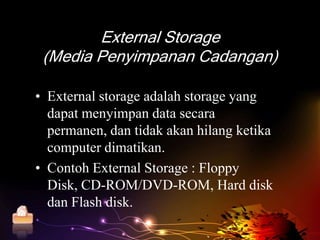 External Storage
        (Media Penyimpanan Cadangan)

       • External storage adalah storage yang
         dapat menyimpan data secara
         permanen, dan tidak akan hilang ketika
         computer dimatikan.
       • Contoh External Storage : Floppy
         Disk, CD-ROM/DVD-ROM, Hard disk
         dan Flash disk.
Home
 