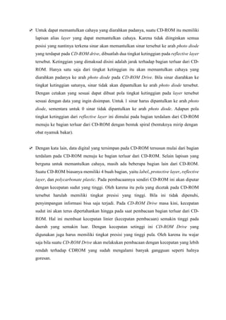 Untuk dapat memantulkan cahaya yang diarahkan padanya, suatu CD-ROM itu memiliki
lapisan alias layer yang dapat memantulkan cahaya. Karena tidak diinginkan semua
posisi yang nantinya terkena sinar akan memantulkan sinar tersebut ke arah photo diode
yang terdapat pada CD-ROM drive, dibuatlah dua tingkat ketinggian pada reflective layer
tersebut. Ketinggian yang dimaksud disini adalah jarak terhadap bagian terluar dari CD-
ROM. Hanya satu saja dari tingkat ketinggian itu akan memantulkan cahaya yang
diarahkan padanya ke arah photo diode pada CD-ROM Drive. Bila sinar diarahkan ke
tingkat ketinggian satunya, sinar tidak akan dipantulkan ke arah photo diode tersebut.
Dengan cetakan yang sesuai dapat dibuat pola tingkat ketinggian pada layer tersebut
sesuai dengan data yang ingin disimpan. Untuk 1 sinar harus dipantulkan ke arah photo
diode, sementara untuk 0 sinar tidak dipantulkan ke arah photo diode. Adapun pola
tingkat ketinggian dari reflective layer ini dimulai pada bagian terdalam dari CD-ROM
menuju ke bagian terluar dari CD-ROM dengan bentuk spiral (bentuknya mirip dengan
obat nyamuk bakar).


Dengan kata lain, data digital yang tersimpan pada CD-ROM tersusun mulai dari bagian
terdalam pada CD-ROM menuju ke bagian terluar dari CD-ROM. Selain lapisan yang
berguna untuk memantulkan cahaya, masih ada beberapa bagian lain dari CD-ROM.
Suatu CD-ROM biasanya memiliki 4 buah bagian, yaitu label, protective layer, reflective
layer, dan polycarbonate plastic. Pada pembacaannya sendiri CD-ROM ini akan diputar
dengan kecepatan sudut yang tinggi. Oleh karena itu pola yang dicetak pada CD-ROM
tersebut harulah memiliki tingkat presisi yang tinggi. Bila ini tidak dipenuhi,
penyimpangan informasi bisa saja terjadi. Pada CD-ROM Drive masa kini, kecepatan
sudut ini akan terus dipertahankan hingga pada saat pembacaan bagian terluar dari CD-
ROM. Hal ini membuat kecepatan linier (kecepatan pembacaan) semakin tinggi pada
daerah yang semakin luar. Dengan kecepatan setinggi ini CD-ROM Drive yang
digunakan juga harus memiliki tingkat presisi yang tinggi pula. Oleh karena itu wajar
saja bila suatu CD-ROM Drive akan melakukan pembacaan dengan kecepatan yang lebih
rendah terhadap CDROM yang sudah mengalami banyak gangguan seperti halnya
goresan.
 