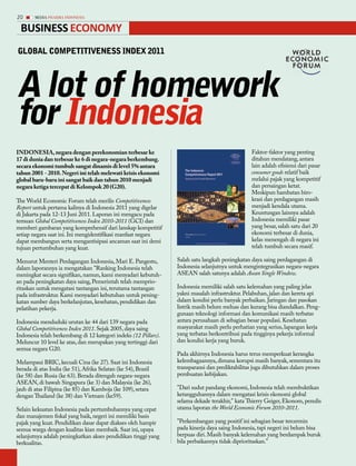 20      MEDIA PHARMA InDonEsIA


 Business eConomy
GLobAL coMPEtitivEnEss inDEx 2011




A lot of homework
for indonesia
INDoNeSIA, negara dengan perekonomian terbesar ke                                               Faktor-faktor yang penting
17 di dunia dan terbesar ke 6 di negara-negara berkembang.                                      ditahun mendatang, antara
secara ekonomi tumbuh sangat dinamis di level 5% antara                                         lain adalah efisiensi dari pasar
tahun 2001 - 2010. Negeri ini telah melewati krisis ekonomi                                                    relatif baik
global baru-baru ini sangat baik dan tahun 2010 menjadi                                         melalui pajak yang kompetitif
negara ketiga tercepat di Kelompok 20 (G20).                                                    dan persaingan ketat.
                                                                                                Meskipun hambatan biro-
The World Economic Forum telah merilis Competitiveness                                          krasi dan perdagangan masih
Report untuk pertama kalinya di Indonesia 2011 yang digelar                                     menjadi kendala utama.
di Jakarta pada 12-13 Juni 2011. Laporan ini mengacu pada                                       Keuntungan lainnya adalah
temuan Global Competitiveness Index 2010-2011 (GCI) dan                                         Indonesia memiliki pasar
memberi gambaran yang komprehensif dari lanskap kompetitif                                      yang besar, salah satu dari 20
setiap negara saat ini. Ini mengidentifikasi manfaat negara                                     ekonomi terbesar di dunia,
dapat membangun serta mengantisipasi ancaman saat ini demi                                      kelas menengah di negara ini
tujuan pertumbuhan yang kuat.                                                                   telah tumbuh secara masif.

Menurut Menteri Perdagangan Indonesia, Mari E. Pangestu,         Salah satu langkah peningkatan daya saing perdagangan di
dalam laporannya ia mengatakan "Ranking Indonesia telah          Indonesia selanjutnya untuk mengintegrasikan negara-negara
meningkat secara signifikan, namun, kami menyadari kebutuh-      ASEAN salah satunya adalah Asean Single Window.
an pada peningkatan daya saing, Pemerintah telah memprio-
ritaskan untuk mengatasi tantangan ini, terutama tantangan       Indonesia memiliki salah satu kelemahan yang paling jelas
pada infrastruktur. Kami menyadari kebutuhan untuk pening-       yakni masalah infrastruktur. Pelabuhan, jalan dan kereta api
katan sumber daya berkelanjutan, kesehatan, pendidikan dan       dalam kondisi perlu banyak perbaikan. Jaringan dan pasokan
pelatihan pekerja.                                               listrik masih belum meluas dan kurang bisa diandalkan. Peng-
                                                                 gunaan teknologi informasi dan komunikasi masih terbatas
Indonesia menduduki urutan ke 44 dari 139 negara pada            antara perusahaan di sebagian besar populasi. Kesehatan
Global Competitiveness Index 2011. Sejak 2005, daya saing        masyarakat masih perlu perhatian yang serius, lapangan kerja
Indonesia telah berkembang di 12 kategori indeks (12 Pillars).   yang terbatas berkontribusi pada tingginya pekerja informal
Meluncur 10 level ke atas, dan merupakan yang tertinggi dari     dan kondisi kerja yang buruk.
semua negara G20.
                                                                 Pada akhirnya Indonesia harus terus memperkuat kerangka
Melampaui BRIC, kecuali Cina (ke 27). Saat ini Indonesia         kelembagaannya, dimana korupsi masih banyak, sementara itu
berada di atas India (ke 51), Afrika Selatan (ke 54), Brazil     transparansi dan prediktabilitas juga dibutuhkan dalam proses
(ke 58) dan Rusia (ke 63). Berada ditengah negara-negara         pembuatan kebijakan.
ASEAN, di bawah Singapura (ke 3) dan Malaysia (ke 26),
jauh di atas Filipina (ke 85) dan Kamboja (ke 109), setara       "Dari sudut pandang ekonomi, Indonesia telah membuktikan
dengan Thailand (ke 38) dan Vietnam (ke59).                      ketangguhannya dalam mengatasi krisis ekonomi global
                                                                 selama dekade terakhir," kata Thierry Geiger, Ekonom, penulis
Selain kekuatan Indonesia pada pertumbuhannya yang cepat         utama laporan the World Economic Forum 2010-2011.
dan manajemen fiskal yang baik, negeri ini memiliki basis
pajak yang kuat. Pendidikan dasar dapat diakses oleh hampir      "Perkembangan yang positif ini sebagian besar tercermin
semua warga dengan kualitas kian membaik. Saat ini, upaya        pada kinerja daya saing Indonesia, tapi negeri ini belum bisa
selanjutnya adalah peningkatkan akses pendidikan tinggi yang     berpuas diri. Masih banyak kelemahan yang berdampak buruk
berkualitas.                                                     bila perbaikannya tidak diprioritaskan."
 