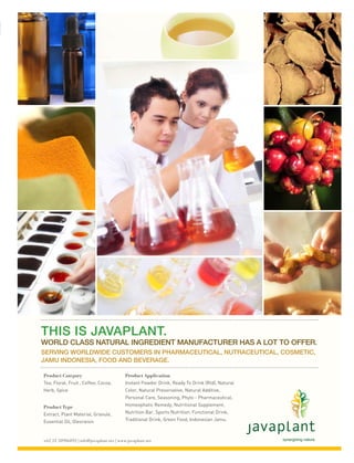THIS IS JAVAPLANT.
        WORLD CLASS NATURAL INGREDIENT MANUFACTURER HAS A LOT TO OFFER.
        SERVING WORLDWIDE CUSTOMERS IN PHARMACEUTICAL, NUTRACEUTICAL, COSMETIC,
        JAMU INDONESIA, FOOD AND BEVERAGE.

          Product Category                          Product Application
          Tea, Floral, Fruit , Coffee, Cocoa,       Instant Powder Drink, Ready To Drink (Rtd), Natural
          Herb, Spice                               Color, Natural Preservative, Natural Additive,
                                                    Personal Care, Seasoning, Phyto - Pharmaceutical,
          Product Type                              Homeophatic Remedy, Nutritional Supplement,
          Extract, Plant Material, Granule,         Nutrition Bar, Sports Nutrition, Functional Drink,
          Essential Oil, Oleoraisin                 Traditional Drink, Green Food, Indonesian Jamu.



          +62 21 58906892 | info@javaplant.net | www.javaplant.net



FA Javaplant Print Ad SWA A4.indd 1                                                                       3/17/11 4:07 PM
 